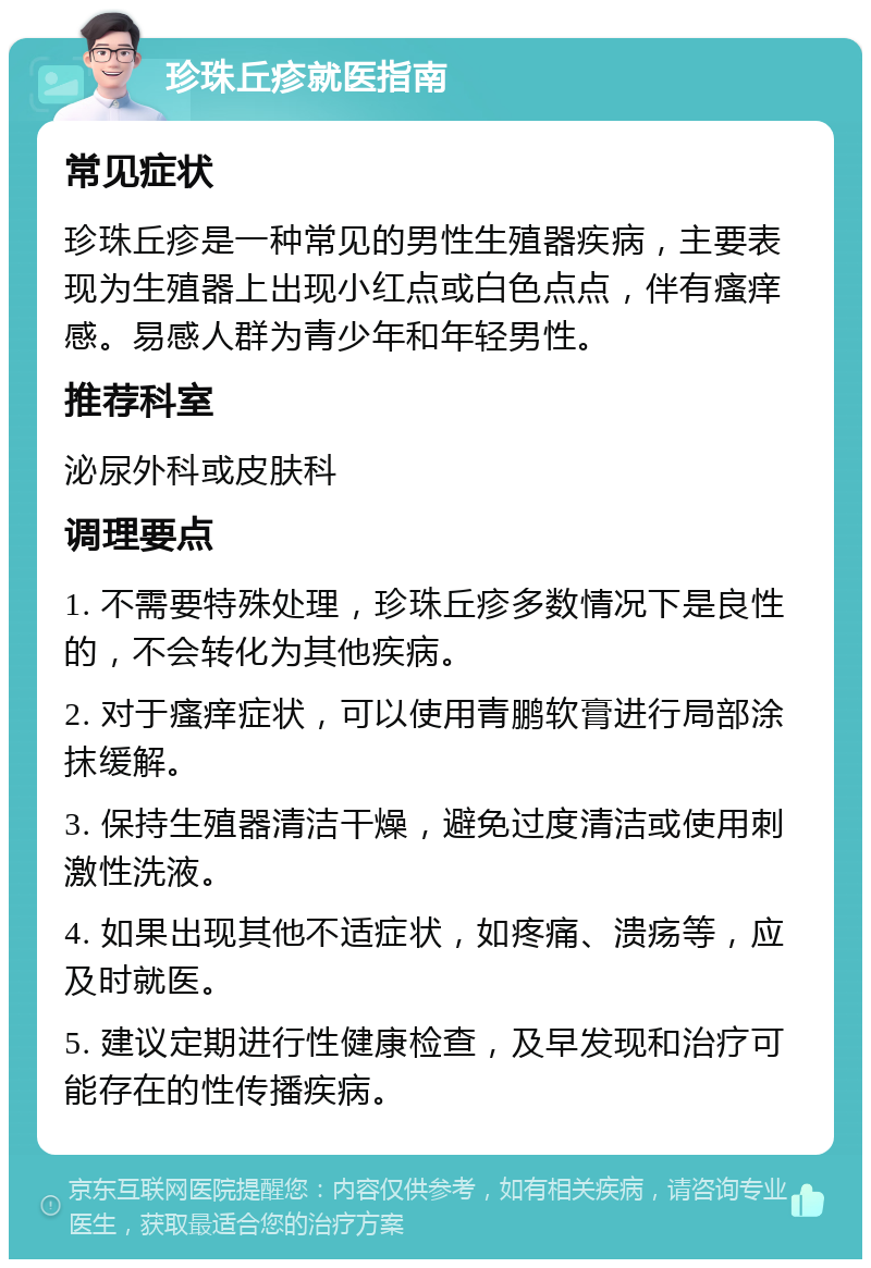 珍珠丘疹就医指南 常见症状 珍珠丘疹是一种常见的男性生殖器疾病，主要表现为生殖器上出现小红点或白色点点，伴有瘙痒感。易感人群为青少年和年轻男性。 推荐科室 泌尿外科或皮肤科 调理要点 1. 不需要特殊处理，珍珠丘疹多数情况下是良性的，不会转化为其他疾病。 2. 对于瘙痒症状，可以使用青鹏软膏进行局部涂抹缓解。 3. 保持生殖器清洁干燥，避免过度清洁或使用刺激性洗液。 4. 如果出现其他不适症状，如疼痛、溃疡等，应及时就医。 5. 建议定期进行性健康检查，及早发现和治疗可能存在的性传播疾病。