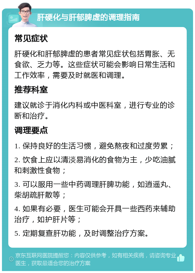 肝硬化与肝郁脾虚的调理指南 常见症状 肝硬化和肝郁脾虚的患者常见症状包括胃胀、无食欲、乏力等。这些症状可能会影响日常生活和工作效率，需要及时就医和调理。 推荐科室 建议就诊于消化内科或中医科室，进行专业的诊断和治疗。 调理要点 1. 保持良好的生活习惯，避免熬夜和过度劳累； 2. 饮食上应以清淡易消化的食物为主，少吃油腻和刺激性食物； 3. 可以服用一些中药调理肝脾功能，如逍遥丸、柴胡疏肝散等； 4. 如果有必要，医生可能会开具一些西药来辅助治疗，如护肝片等； 5. 定期复查肝功能，及时调整治疗方案。