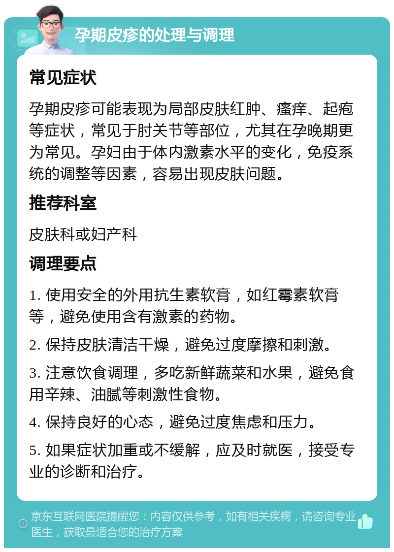 孕期皮疹的处理与调理 常见症状 孕期皮疹可能表现为局部皮肤红肿、瘙痒、起疱等症状，常见于肘关节等部位，尤其在孕晚期更为常见。孕妇由于体内激素水平的变化，免疫系统的调整等因素，容易出现皮肤问题。 推荐科室 皮肤科或妇产科 调理要点 1. 使用安全的外用抗生素软膏，如红霉素软膏等，避免使用含有激素的药物。 2. 保持皮肤清洁干燥，避免过度摩擦和刺激。 3. 注意饮食调理，多吃新鲜蔬菜和水果，避免食用辛辣、油腻等刺激性食物。 4. 保持良好的心态，避免过度焦虑和压力。 5. 如果症状加重或不缓解，应及时就医，接受专业的诊断和治疗。