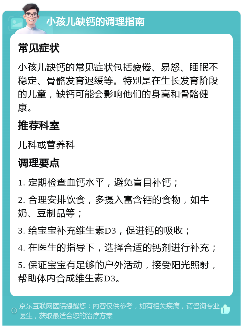 小孩儿缺钙的调理指南 常见症状 小孩儿缺钙的常见症状包括疲倦、易怒、睡眠不稳定、骨骼发育迟缓等。特别是在生长发育阶段的儿童，缺钙可能会影响他们的身高和骨骼健康。 推荐科室 儿科或营养科 调理要点 1. 定期检查血钙水平，避免盲目补钙； 2. 合理安排饮食，多摄入富含钙的食物，如牛奶、豆制品等； 3. 给宝宝补充维生素D3，促进钙的吸收； 4. 在医生的指导下，选择合适的钙剂进行补充； 5. 保证宝宝有足够的户外活动，接受阳光照射，帮助体内合成维生素D3。