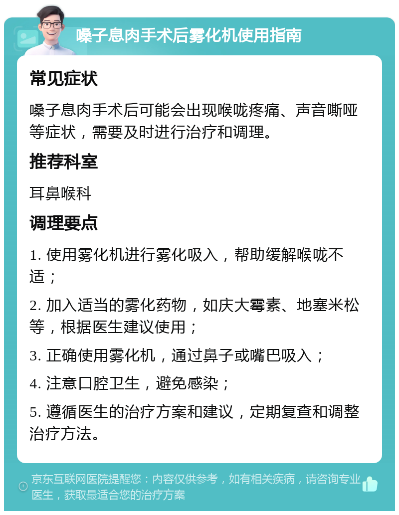 嗓子息肉手术后雾化机使用指南 常见症状 嗓子息肉手术后可能会出现喉咙疼痛、声音嘶哑等症状，需要及时进行治疗和调理。 推荐科室 耳鼻喉科 调理要点 1. 使用雾化机进行雾化吸入，帮助缓解喉咙不适； 2. 加入适当的雾化药物，如庆大霉素、地塞米松等，根据医生建议使用； 3. 正确使用雾化机，通过鼻子或嘴巴吸入； 4. 注意口腔卫生，避免感染； 5. 遵循医生的治疗方案和建议，定期复查和调整治疗方法。