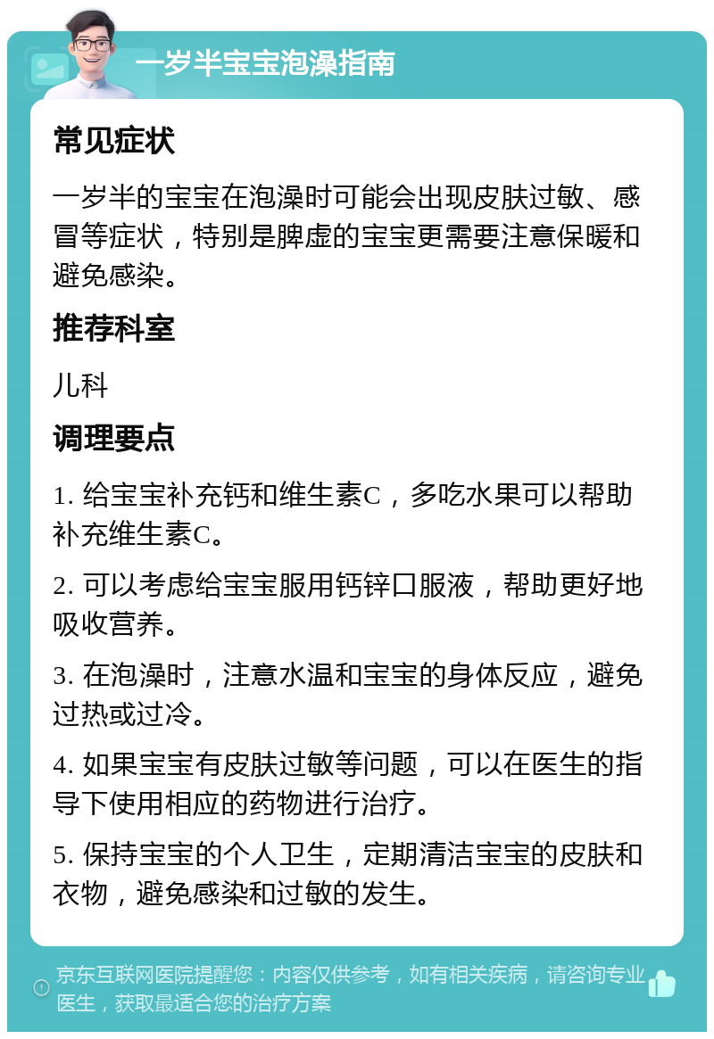 一岁半宝宝泡澡指南 常见症状 一岁半的宝宝在泡澡时可能会出现皮肤过敏、感冒等症状，特别是脾虚的宝宝更需要注意保暖和避免感染。 推荐科室 儿科 调理要点 1. 给宝宝补充钙和维生素C，多吃水果可以帮助补充维生素C。 2. 可以考虑给宝宝服用钙锌口服液，帮助更好地吸收营养。 3. 在泡澡时，注意水温和宝宝的身体反应，避免过热或过冷。 4. 如果宝宝有皮肤过敏等问题，可以在医生的指导下使用相应的药物进行治疗。 5. 保持宝宝的个人卫生，定期清洁宝宝的皮肤和衣物，避免感染和过敏的发生。