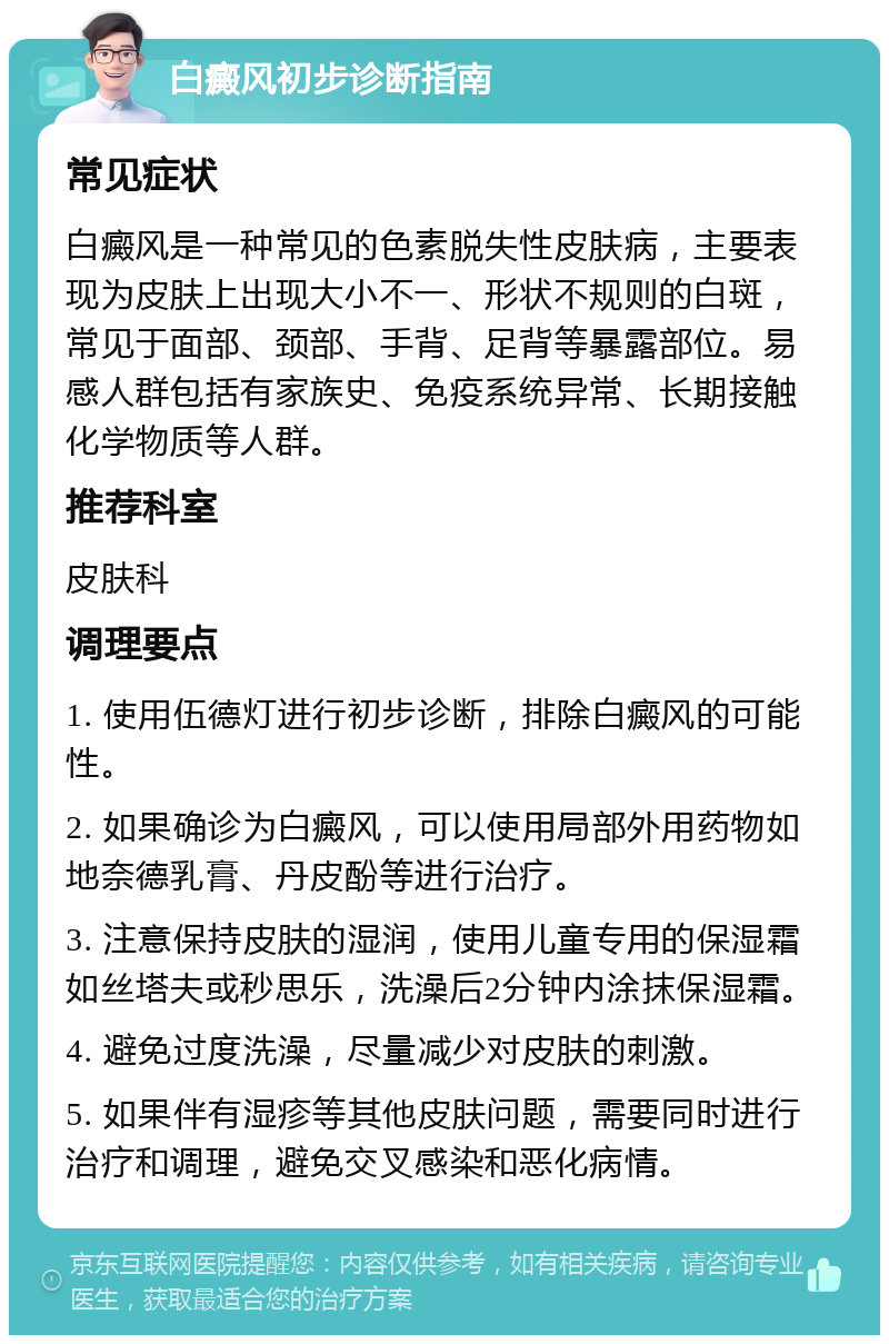 白癜风初步诊断指南 常见症状 白癜风是一种常见的色素脱失性皮肤病，主要表现为皮肤上出现大小不一、形状不规则的白斑，常见于面部、颈部、手背、足背等暴露部位。易感人群包括有家族史、免疫系统异常、长期接触化学物质等人群。 推荐科室 皮肤科 调理要点 1. 使用伍德灯进行初步诊断，排除白癜风的可能性。 2. 如果确诊为白癜风，可以使用局部外用药物如地奈德乳膏、丹皮酚等进行治疗。 3. 注意保持皮肤的湿润，使用儿童专用的保湿霜如丝塔夫或秒思乐，洗澡后2分钟内涂抹保湿霜。 4. 避免过度洗澡，尽量减少对皮肤的刺激。 5. 如果伴有湿疹等其他皮肤问题，需要同时进行治疗和调理，避免交叉感染和恶化病情。