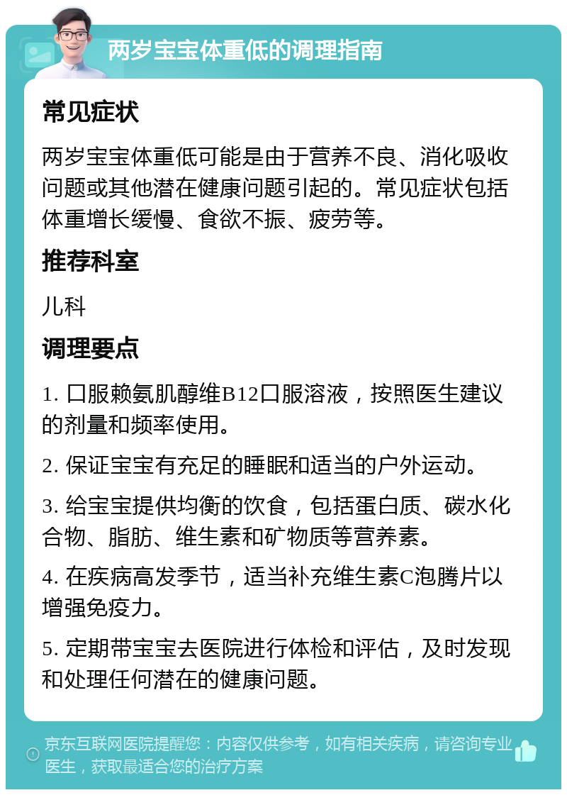 两岁宝宝体重低的调理指南 常见症状 两岁宝宝体重低可能是由于营养不良、消化吸收问题或其他潜在健康问题引起的。常见症状包括体重增长缓慢、食欲不振、疲劳等。 推荐科室 儿科 调理要点 1. 口服赖氨肌醇维B12口服溶液，按照医生建议的剂量和频率使用。 2. 保证宝宝有充足的睡眠和适当的户外运动。 3. 给宝宝提供均衡的饮食，包括蛋白质、碳水化合物、脂肪、维生素和矿物质等营养素。 4. 在疾病高发季节，适当补充维生素C泡腾片以增强免疫力。 5. 定期带宝宝去医院进行体检和评估，及时发现和处理任何潜在的健康问题。