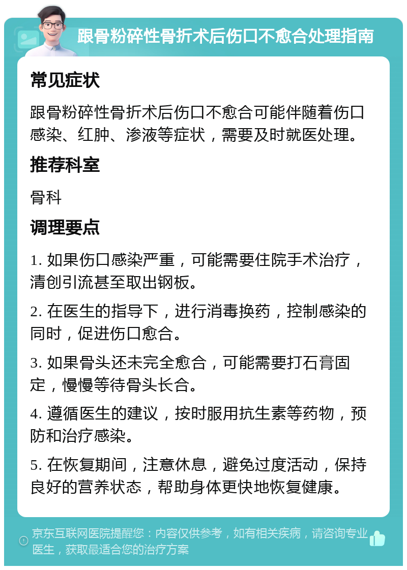 跟骨粉碎性骨折术后伤口不愈合处理指南 常见症状 跟骨粉碎性骨折术后伤口不愈合可能伴随着伤口感染、红肿、渗液等症状，需要及时就医处理。 推荐科室 骨科 调理要点 1. 如果伤口感染严重，可能需要住院手术治疗，清创引流甚至取出钢板。 2. 在医生的指导下，进行消毒换药，控制感染的同时，促进伤口愈合。 3. 如果骨头还未完全愈合，可能需要打石膏固定，慢慢等待骨头长合。 4. 遵循医生的建议，按时服用抗生素等药物，预防和治疗感染。 5. 在恢复期间，注意休息，避免过度活动，保持良好的营养状态，帮助身体更快地恢复健康。