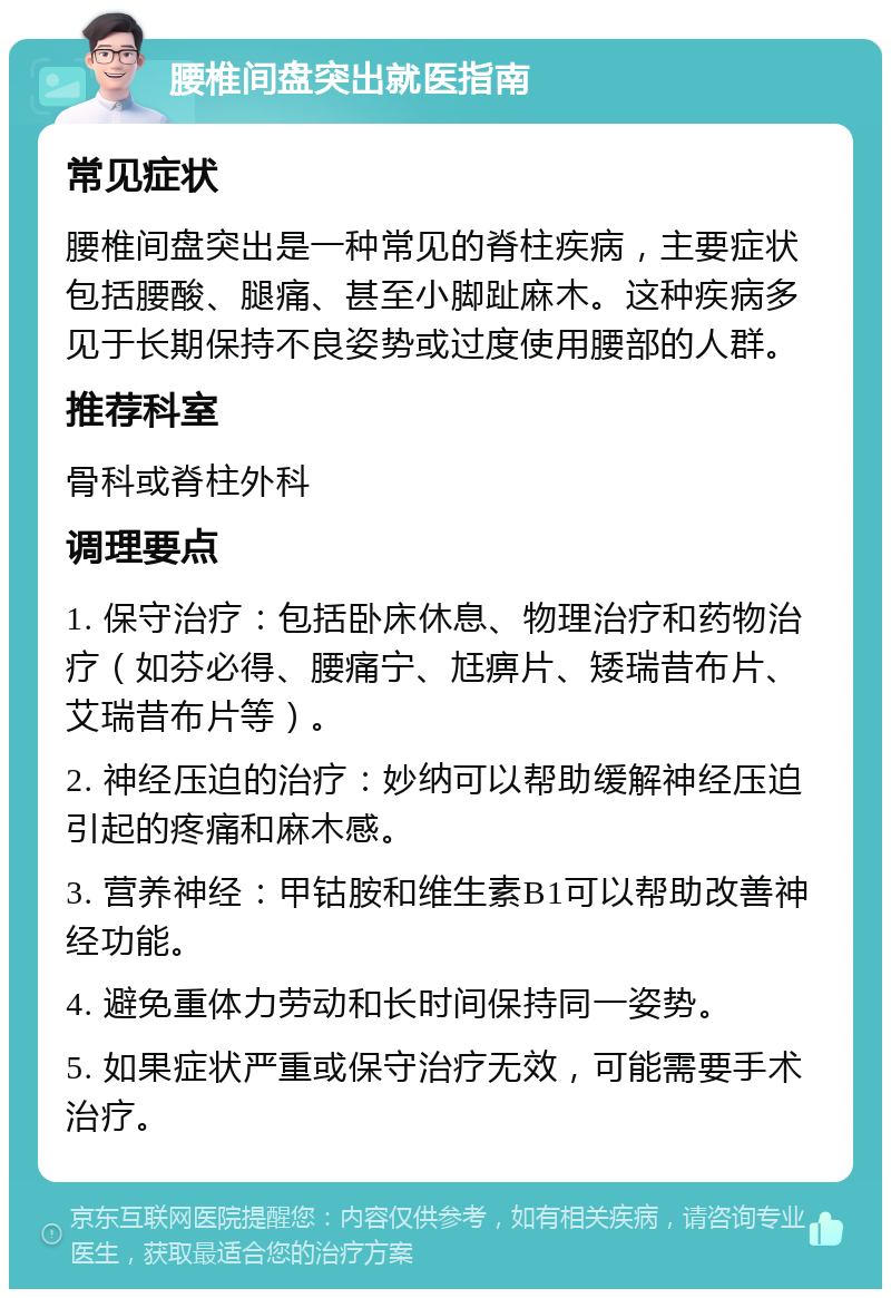 腰椎间盘突出就医指南 常见症状 腰椎间盘突出是一种常见的脊柱疾病，主要症状包括腰酸、腿痛、甚至小脚趾麻木。这种疾病多见于长期保持不良姿势或过度使用腰部的人群。 推荐科室 骨科或脊柱外科 调理要点 1. 保守治疗：包括卧床休息、物理治疗和药物治疗（如芬必得、腰痛宁、尪痹片、矮瑞昔布片、艾瑞昔布片等）。 2. 神经压迫的治疗：妙纳可以帮助缓解神经压迫引起的疼痛和麻木感。 3. 营养神经：甲钴胺和维生素B1可以帮助改善神经功能。 4. 避免重体力劳动和长时间保持同一姿势。 5. 如果症状严重或保守治疗无效，可能需要手术治疗。