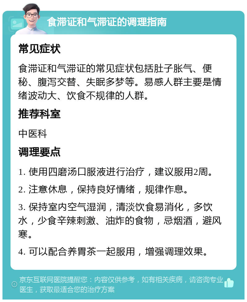 食滞证和气滞证的调理指南 常见症状 食滞证和气滞证的常见症状包括肚子胀气、便秘、腹泻交替、失眠多梦等。易感人群主要是情绪波动大、饮食不规律的人群。 推荐科室 中医科 调理要点 1. 使用四磨汤口服液进行治疗，建议服用2周。 2. 注意休息，保持良好情绪，规律作息。 3. 保持室内空气湿润，清淡饮食易消化，多饮水，少食辛辣刺激、油炸的食物，忌烟酒，避风寒。 4. 可以配合养胃茶一起服用，增强调理效果。