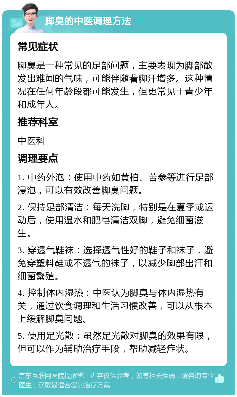 脚臭的中医调理方法 常见症状 脚臭是一种常见的足部问题，主要表现为脚部散发出难闻的气味，可能伴随着脚汗增多。这种情况在任何年龄段都可能发生，但更常见于青少年和成年人。 推荐科室 中医科 调理要点 1. 中药外泡：使用中药如黄柏、苦参等进行足部浸泡，可以有效改善脚臭问题。 2. 保持足部清洁：每天洗脚，特别是在夏季或运动后，使用温水和肥皂清洁双脚，避免细菌滋生。 3. 穿透气鞋袜：选择透气性好的鞋子和袜子，避免穿塑料鞋或不透气的袜子，以减少脚部出汗和细菌繁殖。 4. 控制体内湿热：中医认为脚臭与体内湿热有关，通过饮食调理和生活习惯改善，可以从根本上缓解脚臭问题。 5. 使用足光散：虽然足光散对脚臭的效果有限，但可以作为辅助治疗手段，帮助减轻症状。