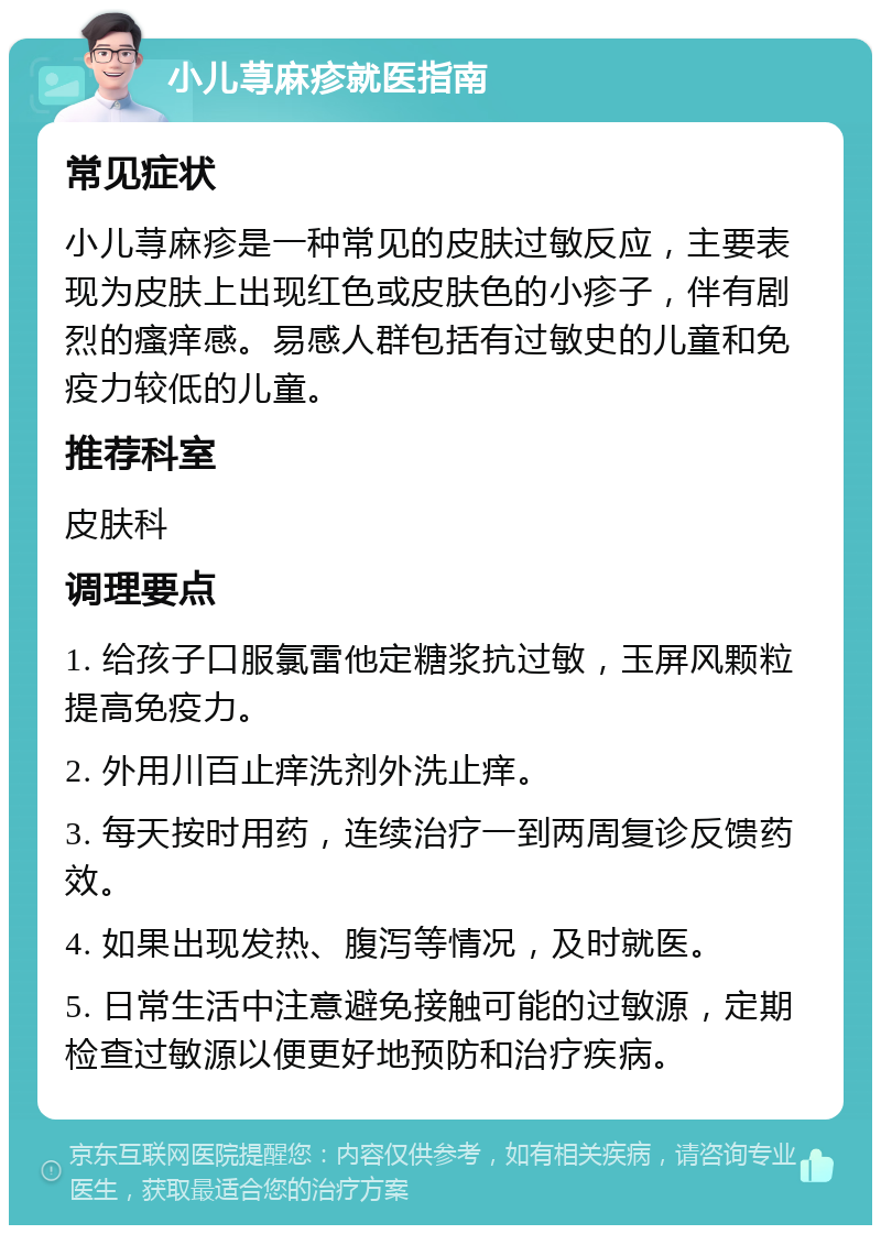 小儿荨麻疹就医指南 常见症状 小儿荨麻疹是一种常见的皮肤过敏反应，主要表现为皮肤上出现红色或皮肤色的小疹子，伴有剧烈的瘙痒感。易感人群包括有过敏史的儿童和免疫力较低的儿童。 推荐科室 皮肤科 调理要点 1. 给孩子口服氯雷他定糖浆抗过敏，玉屏风颗粒提高免疫力。 2. 外用川百止痒洗剂外洗止痒。 3. 每天按时用药，连续治疗一到两周复诊反馈药效。 4. 如果出现发热、腹泻等情况，及时就医。 5. 日常生活中注意避免接触可能的过敏源，定期检查过敏源以便更好地预防和治疗疾病。