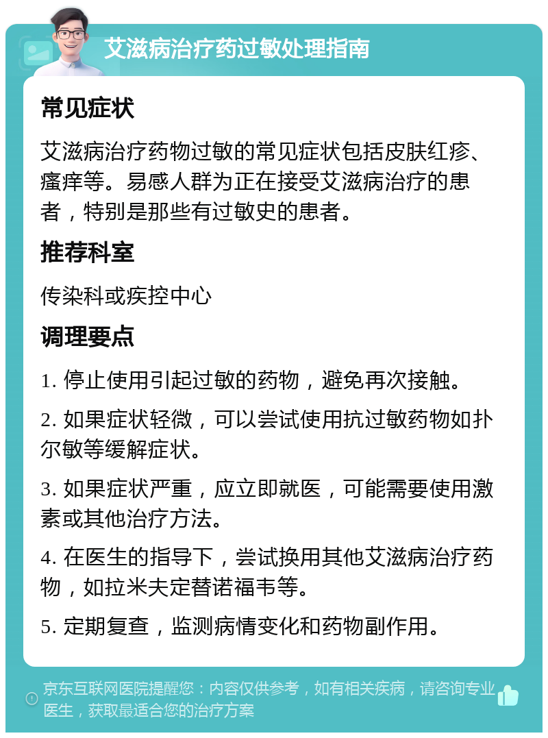 艾滋病治疗药过敏处理指南 常见症状 艾滋病治疗药物过敏的常见症状包括皮肤红疹、瘙痒等。易感人群为正在接受艾滋病治疗的患者，特别是那些有过敏史的患者。 推荐科室 传染科或疾控中心 调理要点 1. 停止使用引起过敏的药物，避免再次接触。 2. 如果症状轻微，可以尝试使用抗过敏药物如扑尔敏等缓解症状。 3. 如果症状严重，应立即就医，可能需要使用激素或其他治疗方法。 4. 在医生的指导下，尝试换用其他艾滋病治疗药物，如拉米夫定替诺福韦等。 5. 定期复查，监测病情变化和药物副作用。