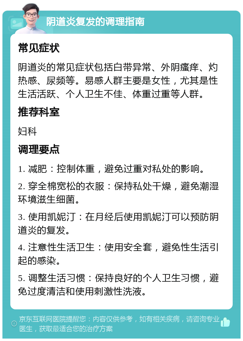 阴道炎复发的调理指南 常见症状 阴道炎的常见症状包括白带异常、外阴瘙痒、灼热感、尿频等。易感人群主要是女性，尤其是性生活活跃、个人卫生不佳、体重过重等人群。 推荐科室 妇科 调理要点 1. 减肥：控制体重，避免过重对私处的影响。 2. 穿全棉宽松的衣服：保持私处干燥，避免潮湿环境滋生细菌。 3. 使用凯妮汀：在月经后使用凯妮汀可以预防阴道炎的复发。 4. 注意性生活卫生：使用安全套，避免性生活引起的感染。 5. 调整生活习惯：保持良好的个人卫生习惯，避免过度清洁和使用刺激性洗液。