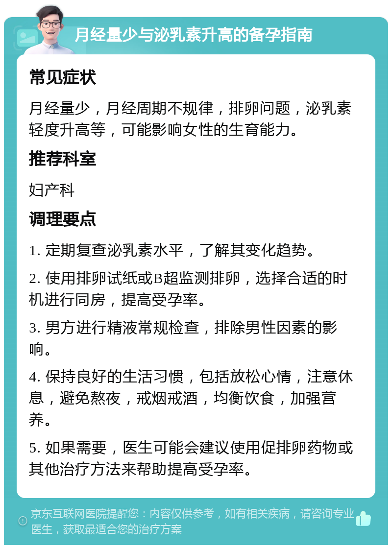 月经量少与泌乳素升高的备孕指南 常见症状 月经量少，月经周期不规律，排卵问题，泌乳素轻度升高等，可能影响女性的生育能力。 推荐科室 妇产科 调理要点 1. 定期复查泌乳素水平，了解其变化趋势。 2. 使用排卵试纸或B超监测排卵，选择合适的时机进行同房，提高受孕率。 3. 男方进行精液常规检查，排除男性因素的影响。 4. 保持良好的生活习惯，包括放松心情，注意休息，避免熬夜，戒烟戒酒，均衡饮食，加强营养。 5. 如果需要，医生可能会建议使用促排卵药物或其他治疗方法来帮助提高受孕率。