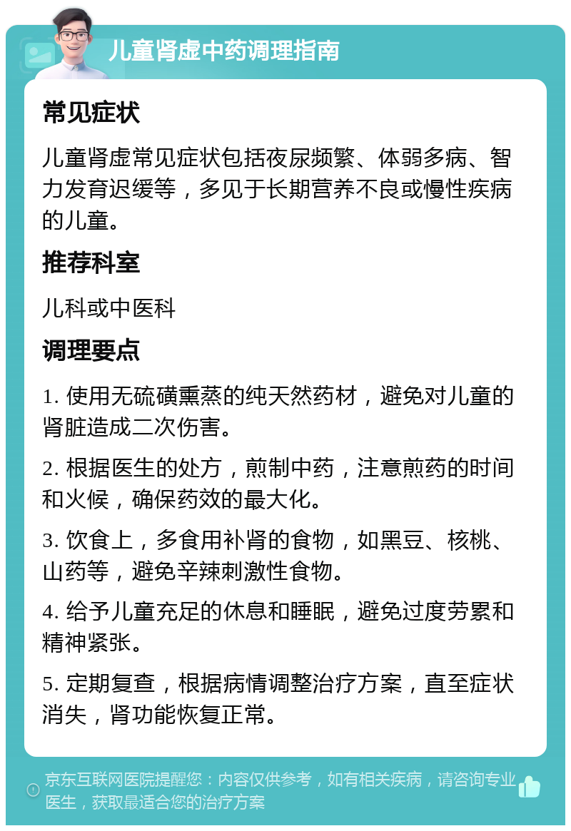 儿童肾虚中药调理指南 常见症状 儿童肾虚常见症状包括夜尿频繁、体弱多病、智力发育迟缓等，多见于长期营养不良或慢性疾病的儿童。 推荐科室 儿科或中医科 调理要点 1. 使用无硫磺熏蒸的纯天然药材，避免对儿童的肾脏造成二次伤害。 2. 根据医生的处方，煎制中药，注意煎药的时间和火候，确保药效的最大化。 3. 饮食上，多食用补肾的食物，如黑豆、核桃、山药等，避免辛辣刺激性食物。 4. 给予儿童充足的休息和睡眠，避免过度劳累和精神紧张。 5. 定期复查，根据病情调整治疗方案，直至症状消失，肾功能恢复正常。