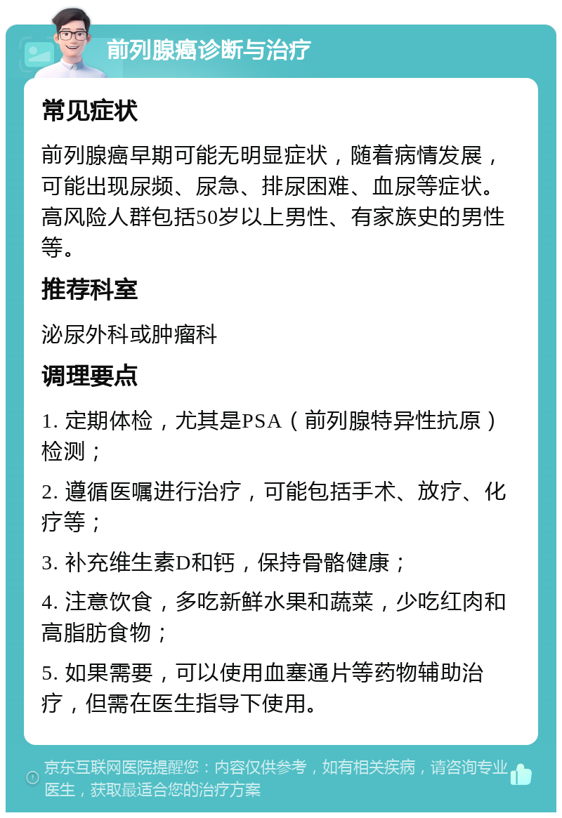 前列腺癌诊断与治疗 常见症状 前列腺癌早期可能无明显症状，随着病情发展，可能出现尿频、尿急、排尿困难、血尿等症状。高风险人群包括50岁以上男性、有家族史的男性等。 推荐科室 泌尿外科或肿瘤科 调理要点 1. 定期体检，尤其是PSA（前列腺特异性抗原）检测； 2. 遵循医嘱进行治疗，可能包括手术、放疗、化疗等； 3. 补充维生素D和钙，保持骨骼健康； 4. 注意饮食，多吃新鲜水果和蔬菜，少吃红肉和高脂肪食物； 5. 如果需要，可以使用血塞通片等药物辅助治疗，但需在医生指导下使用。