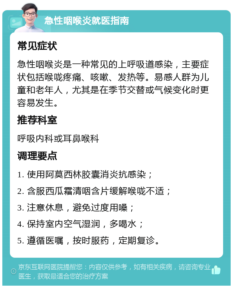 急性咽喉炎就医指南 常见症状 急性咽喉炎是一种常见的上呼吸道感染，主要症状包括喉咙疼痛、咳嗽、发热等。易感人群为儿童和老年人，尤其是在季节交替或气候变化时更容易发生。 推荐科室 呼吸内科或耳鼻喉科 调理要点 1. 使用阿莫西林胶囊消炎抗感染； 2. 含服西瓜霜清咽含片缓解喉咙不适； 3. 注意休息，避免过度用嗓； 4. 保持室内空气湿润，多喝水； 5. 遵循医嘱，按时服药，定期复诊。