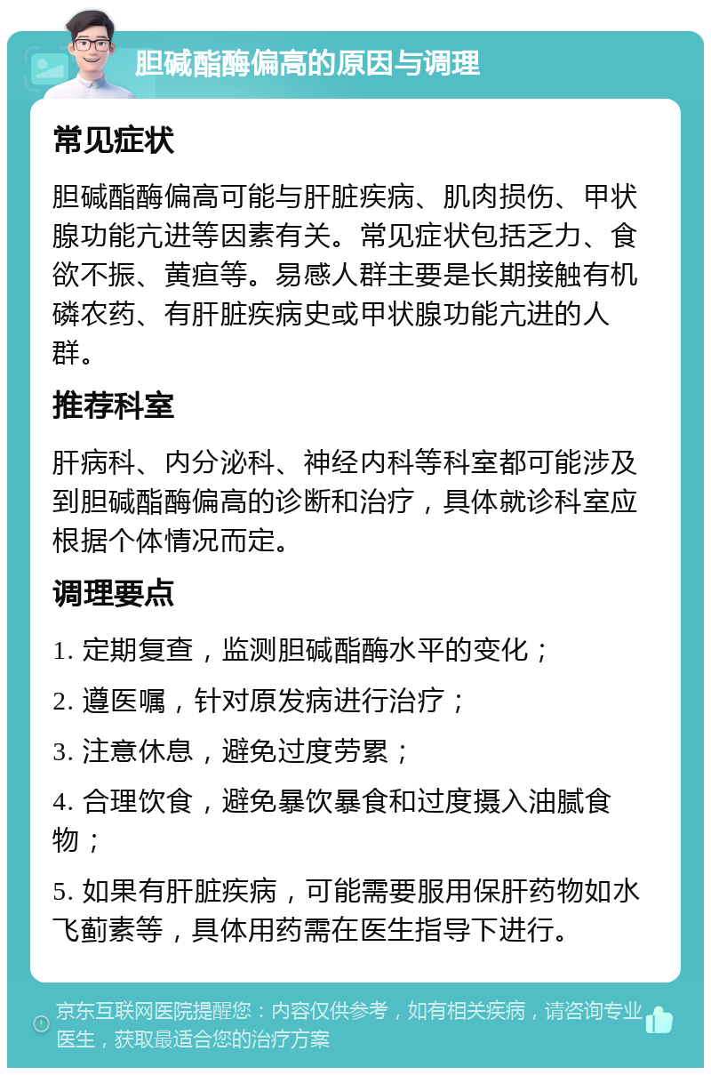 胆碱酯酶偏高的原因与调理 常见症状 胆碱酯酶偏高可能与肝脏疾病、肌肉损伤、甲状腺功能亢进等因素有关。常见症状包括乏力、食欲不振、黄疸等。易感人群主要是长期接触有机磷农药、有肝脏疾病史或甲状腺功能亢进的人群。 推荐科室 肝病科、内分泌科、神经内科等科室都可能涉及到胆碱酯酶偏高的诊断和治疗，具体就诊科室应根据个体情况而定。 调理要点 1. 定期复查，监测胆碱酯酶水平的变化； 2. 遵医嘱，针对原发病进行治疗； 3. 注意休息，避免过度劳累； 4. 合理饮食，避免暴饮暴食和过度摄入油腻食物； 5. 如果有肝脏疾病，可能需要服用保肝药物如水飞蓟素等，具体用药需在医生指导下进行。