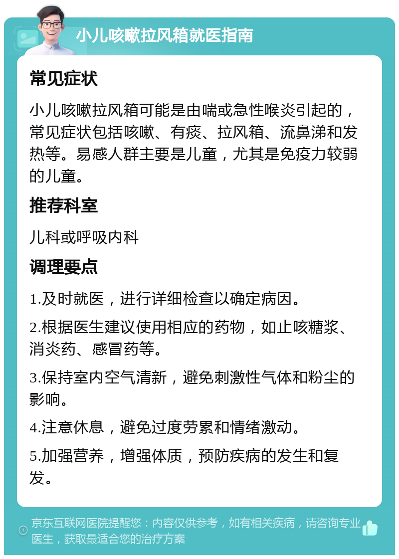 小儿咳嗽拉风箱就医指南 常见症状 小儿咳嗽拉风箱可能是由喘或急性喉炎引起的，常见症状包括咳嗽、有痰、拉风箱、流鼻涕和发热等。易感人群主要是儿童，尤其是免疫力较弱的儿童。 推荐科室 儿科或呼吸内科 调理要点 1.及时就医，进行详细检查以确定病因。 2.根据医生建议使用相应的药物，如止咳糖浆、消炎药、感冒药等。 3.保持室内空气清新，避免刺激性气体和粉尘的影响。 4.注意休息，避免过度劳累和情绪激动。 5.加强营养，增强体质，预防疾病的发生和复发。