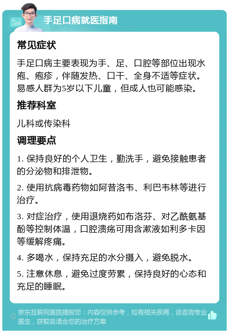 手足口病就医指南 常见症状 手足口病主要表现为手、足、口腔等部位出现水疱、疱疹，伴随发热、口干、全身不适等症状。易感人群为5岁以下儿童，但成人也可能感染。 推荐科室 儿科或传染科 调理要点 1. 保持良好的个人卫生，勤洗手，避免接触患者的分泌物和排泄物。 2. 使用抗病毒药物如阿昔洛韦、利巴韦林等进行治疗。 3. 对症治疗，使用退烧药如布洛芬、对乙酰氨基酚等控制体温，口腔溃疡可用含漱液如利多卡因等缓解疼痛。 4. 多喝水，保持充足的水分摄入，避免脱水。 5. 注意休息，避免过度劳累，保持良好的心态和充足的睡眠。