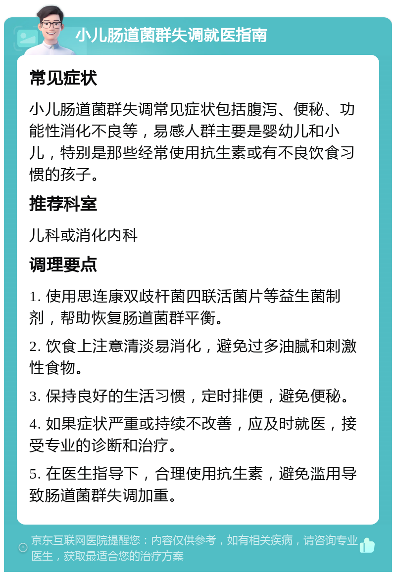 小儿肠道菌群失调就医指南 常见症状 小儿肠道菌群失调常见症状包括腹泻、便秘、功能性消化不良等，易感人群主要是婴幼儿和小儿，特别是那些经常使用抗生素或有不良饮食习惯的孩子。 推荐科室 儿科或消化内科 调理要点 1. 使用思连康双歧杆菌四联活菌片等益生菌制剂，帮助恢复肠道菌群平衡。 2. 饮食上注意清淡易消化，避免过多油腻和刺激性食物。 3. 保持良好的生活习惯，定时排便，避免便秘。 4. 如果症状严重或持续不改善，应及时就医，接受专业的诊断和治疗。 5. 在医生指导下，合理使用抗生素，避免滥用导致肠道菌群失调加重。