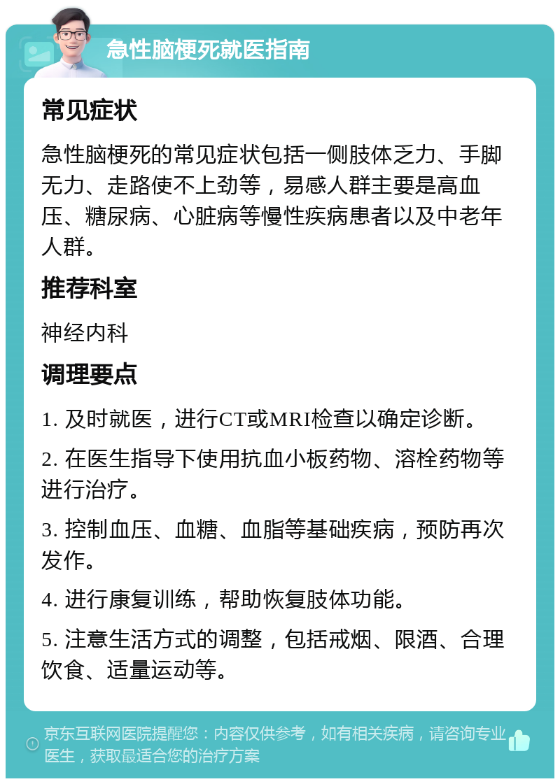 急性脑梗死就医指南 常见症状 急性脑梗死的常见症状包括一侧肢体乏力、手脚无力、走路使不上劲等，易感人群主要是高血压、糖尿病、心脏病等慢性疾病患者以及中老年人群。 推荐科室 神经内科 调理要点 1. 及时就医，进行CT或MRI检查以确定诊断。 2. 在医生指导下使用抗血小板药物、溶栓药物等进行治疗。 3. 控制血压、血糖、血脂等基础疾病，预防再次发作。 4. 进行康复训练，帮助恢复肢体功能。 5. 注意生活方式的调整，包括戒烟、限酒、合理饮食、适量运动等。