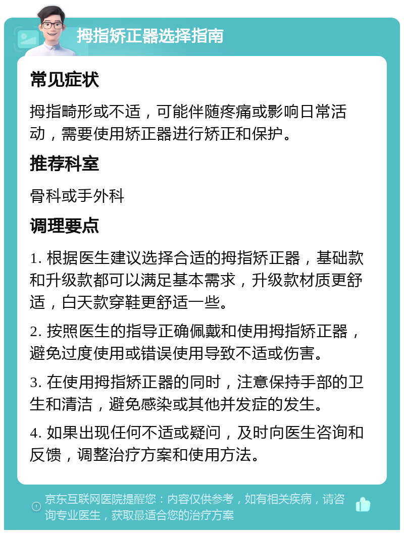 拇指矫正器选择指南 常见症状 拇指畸形或不适，可能伴随疼痛或影响日常活动，需要使用矫正器进行矫正和保护。 推荐科室 骨科或手外科 调理要点 1. 根据医生建议选择合适的拇指矫正器，基础款和升级款都可以满足基本需求，升级款材质更舒适，白天款穿鞋更舒适一些。 2. 按照医生的指导正确佩戴和使用拇指矫正器，避免过度使用或错误使用导致不适或伤害。 3. 在使用拇指矫正器的同时，注意保持手部的卫生和清洁，避免感染或其他并发症的发生。 4. 如果出现任何不适或疑问，及时向医生咨询和反馈，调整治疗方案和使用方法。