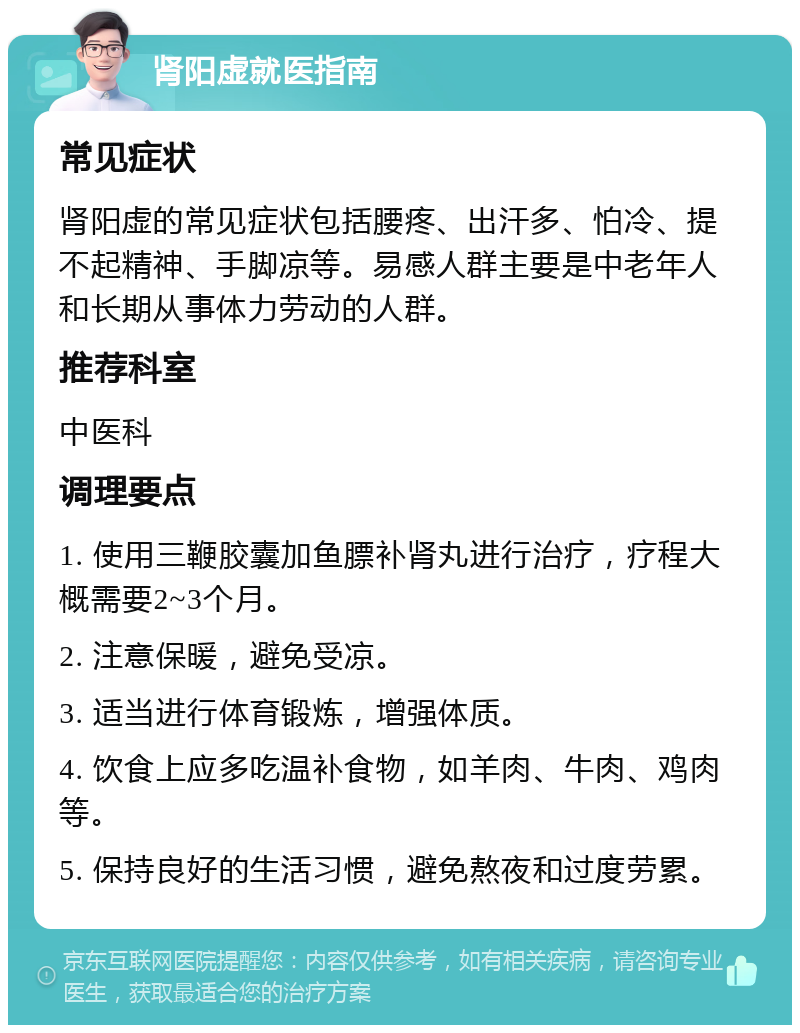 肾阳虚就医指南 常见症状 肾阳虚的常见症状包括腰疼、出汗多、怕冷、提不起精神、手脚凉等。易感人群主要是中老年人和长期从事体力劳动的人群。 推荐科室 中医科 调理要点 1. 使用三鞭胶囊加鱼膘补肾丸进行治疗，疗程大概需要2~3个月。 2. 注意保暖，避免受凉。 3. 适当进行体育锻炼，增强体质。 4. 饮食上应多吃温补食物，如羊肉、牛肉、鸡肉等。 5. 保持良好的生活习惯，避免熬夜和过度劳累。