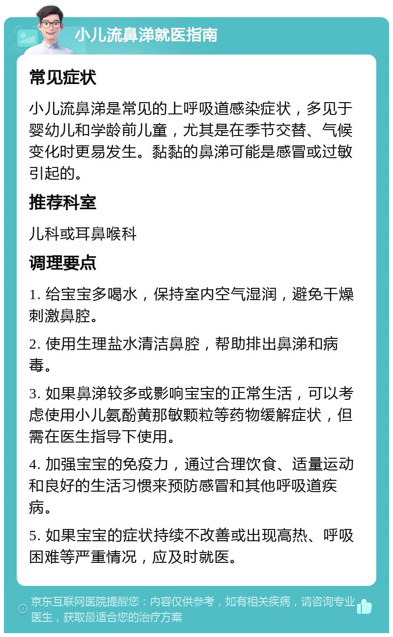 小儿流鼻涕就医指南 常见症状 小儿流鼻涕是常见的上呼吸道感染症状，多见于婴幼儿和学龄前儿童，尤其是在季节交替、气候变化时更易发生。黏黏的鼻涕可能是感冒或过敏引起的。 推荐科室 儿科或耳鼻喉科 调理要点 1. 给宝宝多喝水，保持室内空气湿润，避免干燥刺激鼻腔。 2. 使用生理盐水清洁鼻腔，帮助排出鼻涕和病毒。 3. 如果鼻涕较多或影响宝宝的正常生活，可以考虑使用小儿氨酚黄那敏颗粒等药物缓解症状，但需在医生指导下使用。 4. 加强宝宝的免疫力，通过合理饮食、适量运动和良好的生活习惯来预防感冒和其他呼吸道疾病。 5. 如果宝宝的症状持续不改善或出现高热、呼吸困难等严重情况，应及时就医。