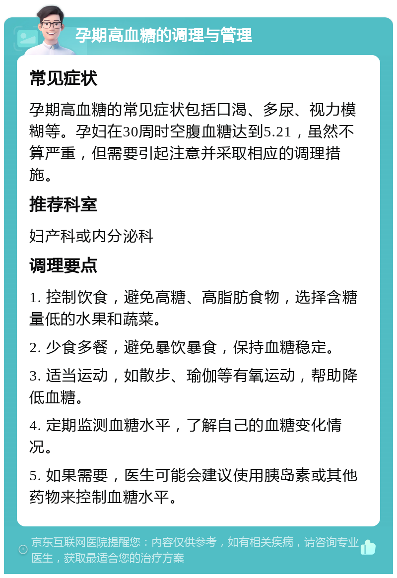 孕期高血糖的调理与管理 常见症状 孕期高血糖的常见症状包括口渴、多尿、视力模糊等。孕妇在30周时空腹血糖达到5.21，虽然不算严重，但需要引起注意并采取相应的调理措施。 推荐科室 妇产科或内分泌科 调理要点 1. 控制饮食，避免高糖、高脂肪食物，选择含糖量低的水果和蔬菜。 2. 少食多餐，避免暴饮暴食，保持血糖稳定。 3. 适当运动，如散步、瑜伽等有氧运动，帮助降低血糖。 4. 定期监测血糖水平，了解自己的血糖变化情况。 5. 如果需要，医生可能会建议使用胰岛素或其他药物来控制血糖水平。