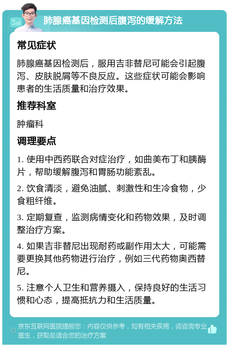 肺腺癌基因检测后腹泻的缓解方法 常见症状 肺腺癌基因检测后，服用吉非替尼可能会引起腹泻、皮肤脱屑等不良反应。这些症状可能会影响患者的生活质量和治疗效果。 推荐科室 肿瘤科 调理要点 1. 使用中西药联合对症治疗，如曲美布丁和胰酶片，帮助缓解腹泻和胃肠功能紊乱。 2. 饮食清淡，避免油腻、刺激性和生冷食物，少食粗纤维。 3. 定期复查，监测病情变化和药物效果，及时调整治疗方案。 4. 如果吉非替尼出现耐药或副作用太大，可能需要更换其他药物进行治疗，例如三代药物奥西替尼。 5. 注意个人卫生和营养摄入，保持良好的生活习惯和心态，提高抵抗力和生活质量。