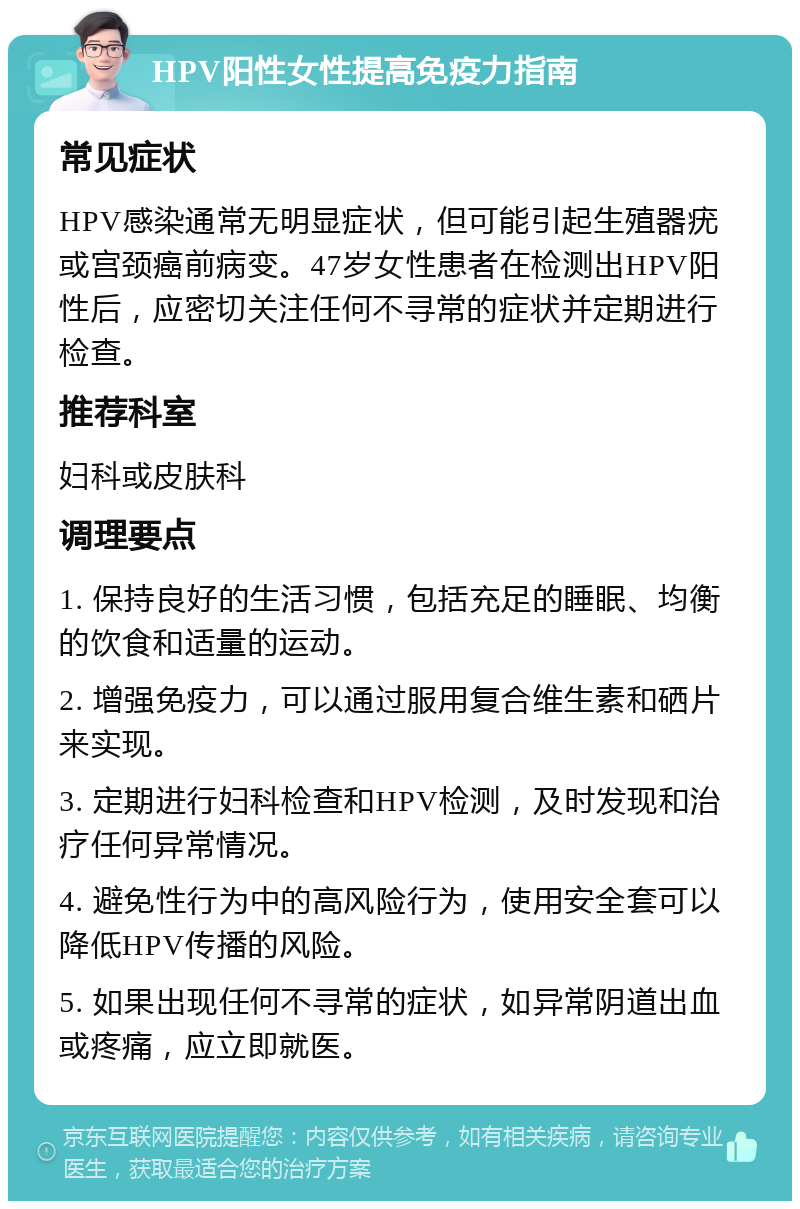 HPV阳性女性提高免疫力指南 常见症状 HPV感染通常无明显症状，但可能引起生殖器疣或宫颈癌前病变。47岁女性患者在检测出HPV阳性后，应密切关注任何不寻常的症状并定期进行检查。 推荐科室 妇科或皮肤科 调理要点 1. 保持良好的生活习惯，包括充足的睡眠、均衡的饮食和适量的运动。 2. 增强免疫力，可以通过服用复合维生素和硒片来实现。 3. 定期进行妇科检查和HPV检测，及时发现和治疗任何异常情况。 4. 避免性行为中的高风险行为，使用安全套可以降低HPV传播的风险。 5. 如果出现任何不寻常的症状，如异常阴道出血或疼痛，应立即就医。