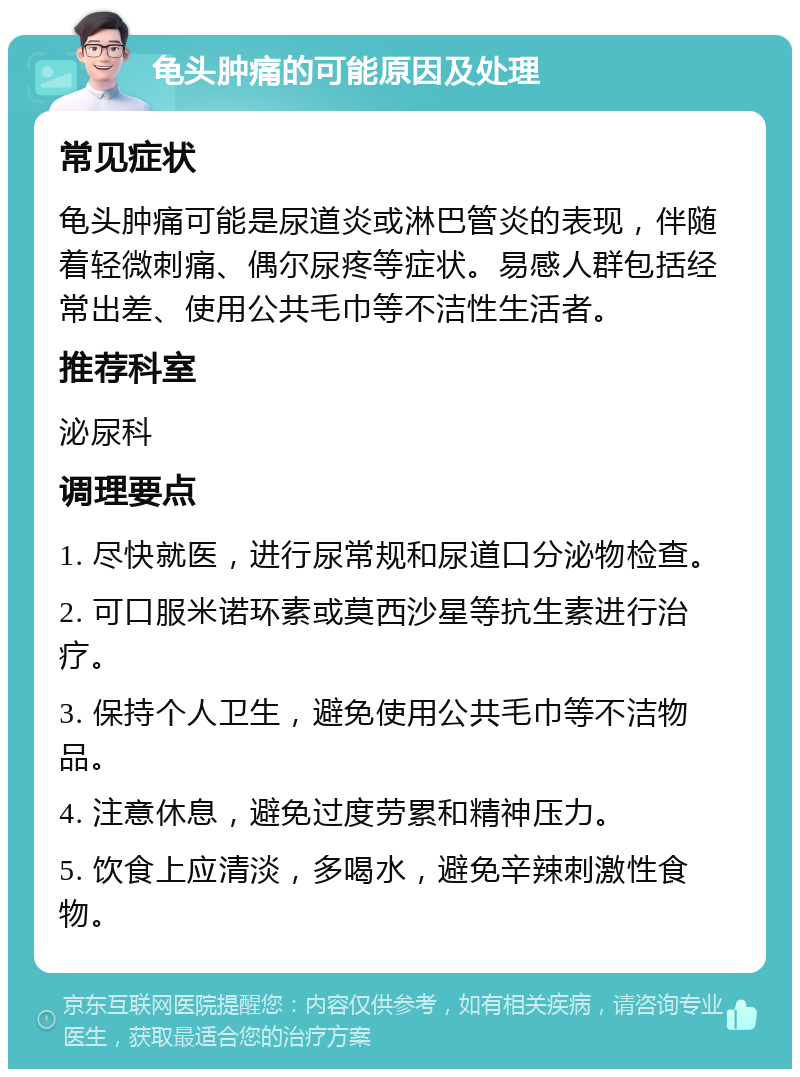 龟头肿痛的可能原因及处理 常见症状 龟头肿痛可能是尿道炎或淋巴管炎的表现，伴随着轻微刺痛、偶尔尿疼等症状。易感人群包括经常出差、使用公共毛巾等不洁性生活者。 推荐科室 泌尿科 调理要点 1. 尽快就医，进行尿常规和尿道口分泌物检查。 2. 可口服米诺环素或莫西沙星等抗生素进行治疗。 3. 保持个人卫生，避免使用公共毛巾等不洁物品。 4. 注意休息，避免过度劳累和精神压力。 5. 饮食上应清淡，多喝水，避免辛辣刺激性食物。