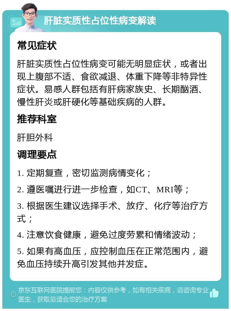 肝脏实质性占位性病变解读 常见症状 肝脏实质性占位性病变可能无明显症状，或者出现上腹部不适、食欲减退、体重下降等非特异性症状。易感人群包括有肝病家族史、长期酗酒、慢性肝炎或肝硬化等基础疾病的人群。 推荐科室 肝胆外科 调理要点 1. 定期复查，密切监测病情变化； 2. 遵医嘱进行进一步检查，如CT、MRI等； 3. 根据医生建议选择手术、放疗、化疗等治疗方式； 4. 注意饮食健康，避免过度劳累和情绪波动； 5. 如果有高血压，应控制血压在正常范围内，避免血压持续升高引发其他并发症。