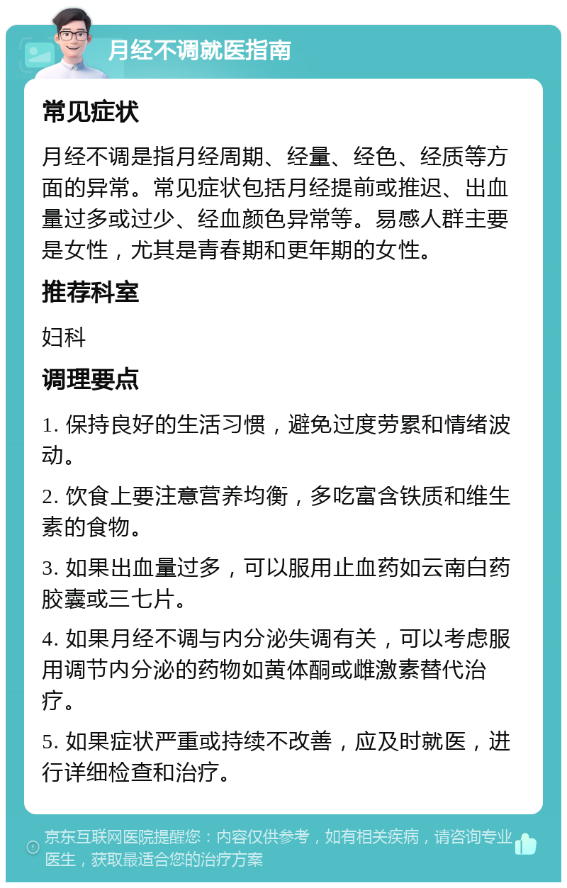 月经不调就医指南 常见症状 月经不调是指月经周期、经量、经色、经质等方面的异常。常见症状包括月经提前或推迟、出血量过多或过少、经血颜色异常等。易感人群主要是女性，尤其是青春期和更年期的女性。 推荐科室 妇科 调理要点 1. 保持良好的生活习惯，避免过度劳累和情绪波动。 2. 饮食上要注意营养均衡，多吃富含铁质和维生素的食物。 3. 如果出血量过多，可以服用止血药如云南白药胶囊或三七片。 4. 如果月经不调与内分泌失调有关，可以考虑服用调节内分泌的药物如黄体酮或雌激素替代治疗。 5. 如果症状严重或持续不改善，应及时就医，进行详细检查和治疗。