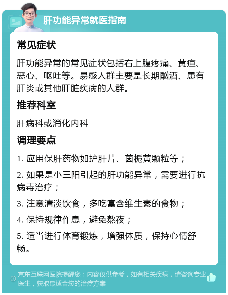 肝功能异常就医指南 常见症状 肝功能异常的常见症状包括右上腹疼痛、黄疸、恶心、呕吐等。易感人群主要是长期酗酒、患有肝炎或其他肝脏疾病的人群。 推荐科室 肝病科或消化内科 调理要点 1. 应用保肝药物如护肝片、茵栀黄颗粒等； 2. 如果是小三阳引起的肝功能异常，需要进行抗病毒治疗； 3. 注意清淡饮食，多吃富含维生素的食物； 4. 保持规律作息，避免熬夜； 5. 适当进行体育锻炼，增强体质，保持心情舒畅。