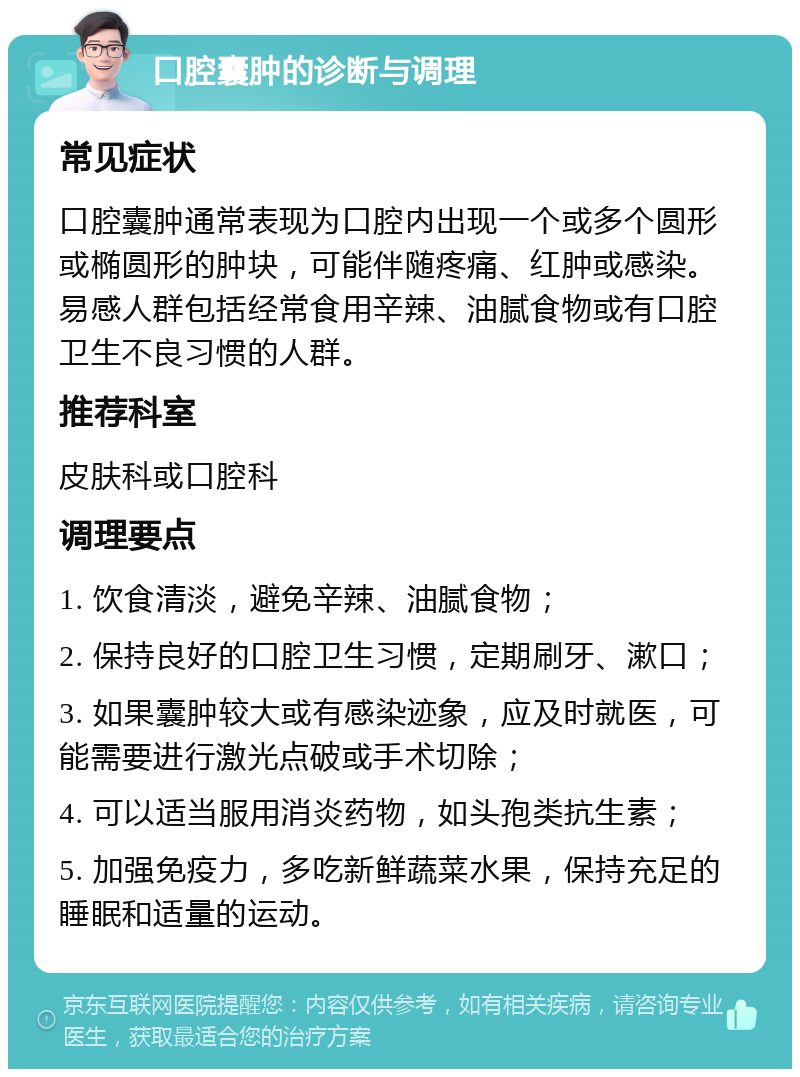 口腔囊肿的诊断与调理 常见症状 口腔囊肿通常表现为口腔内出现一个或多个圆形或椭圆形的肿块，可能伴随疼痛、红肿或感染。易感人群包括经常食用辛辣、油腻食物或有口腔卫生不良习惯的人群。 推荐科室 皮肤科或口腔科 调理要点 1. 饮食清淡，避免辛辣、油腻食物； 2. 保持良好的口腔卫生习惯，定期刷牙、漱口； 3. 如果囊肿较大或有感染迹象，应及时就医，可能需要进行激光点破或手术切除； 4. 可以适当服用消炎药物，如头孢类抗生素； 5. 加强免疫力，多吃新鲜蔬菜水果，保持充足的睡眠和适量的运动。