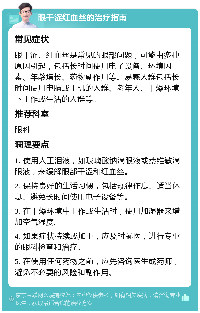 眼干涩红血丝的治疗指南 常见症状 眼干涩、红血丝是常见的眼部问题，可能由多种原因引起，包括长时间使用电子设备、环境因素、年龄增长、药物副作用等。易感人群包括长时间使用电脑或手机的人群、老年人、干燥环境下工作或生活的人群等。 推荐科室 眼科 调理要点 1. 使用人工泪液，如玻璃酸钠滴眼液或萘维敏滴眼液，来缓解眼部干涩和红血丝。 2. 保持良好的生活习惯，包括规律作息、适当休息、避免长时间使用电子设备等。 3. 在干燥环境中工作或生活时，使用加湿器来增加空气湿度。 4. 如果症状持续或加重，应及时就医，进行专业的眼科检查和治疗。 5. 在使用任何药物之前，应先咨询医生或药师，避免不必要的风险和副作用。