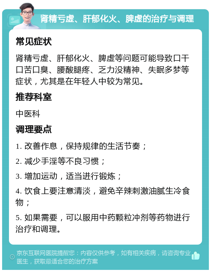 肾精亏虚、肝郁化火、脾虚的治疗与调理 常见症状 肾精亏虚、肝郁化火、脾虚等问题可能导致口干口苦口臭、腰酸腿疼、乏力没精神、失眠多梦等症状，尤其是在年轻人中较为常见。 推荐科室 中医科 调理要点 1. 改善作息，保持规律的生活节奏； 2. 减少手淫等不良习惯； 3. 增加运动，适当进行锻炼； 4. 饮食上要注意清淡，避免辛辣刺激油腻生冷食物； 5. 如果需要，可以服用中药颗粒冲剂等药物进行治疗和调理。