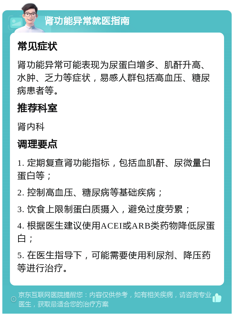 肾功能异常就医指南 常见症状 肾功能异常可能表现为尿蛋白增多、肌酐升高、水肿、乏力等症状，易感人群包括高血压、糖尿病患者等。 推荐科室 肾内科 调理要点 1. 定期复查肾功能指标，包括血肌酐、尿微量白蛋白等； 2. 控制高血压、糖尿病等基础疾病； 3. 饮食上限制蛋白质摄入，避免过度劳累； 4. 根据医生建议使用ACEI或ARB类药物降低尿蛋白； 5. 在医生指导下，可能需要使用利尿剂、降压药等进行治疗。