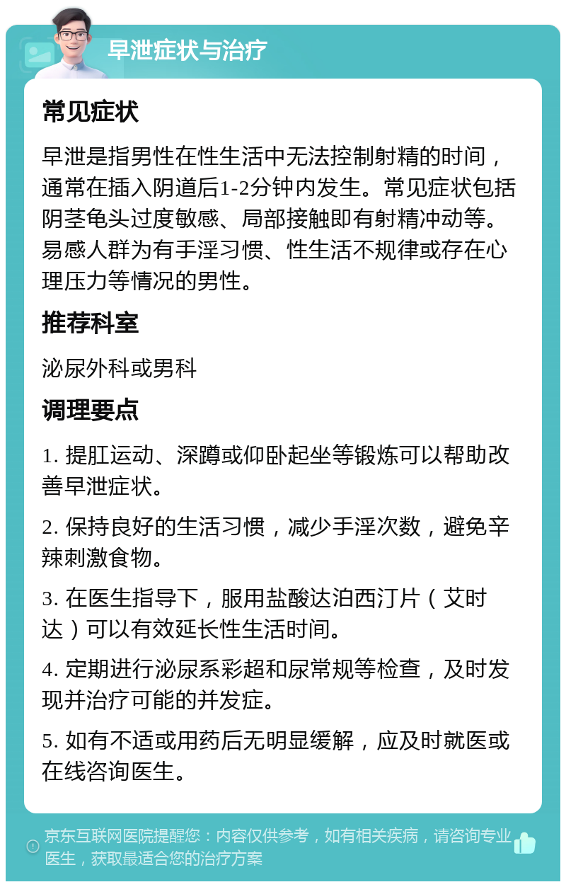 早泄症状与治疗 常见症状 早泄是指男性在性生活中无法控制射精的时间，通常在插入阴道后1-2分钟内发生。常见症状包括阴茎龟头过度敏感、局部接触即有射精冲动等。易感人群为有手淫习惯、性生活不规律或存在心理压力等情况的男性。 推荐科室 泌尿外科或男科 调理要点 1. 提肛运动、深蹲或仰卧起坐等锻炼可以帮助改善早泄症状。 2. 保持良好的生活习惯，减少手淫次数，避免辛辣刺激食物。 3. 在医生指导下，服用盐酸达泊西汀片（艾时达）可以有效延长性生活时间。 4. 定期进行泌尿系彩超和尿常规等检查，及时发现并治疗可能的并发症。 5. 如有不适或用药后无明显缓解，应及时就医或在线咨询医生。