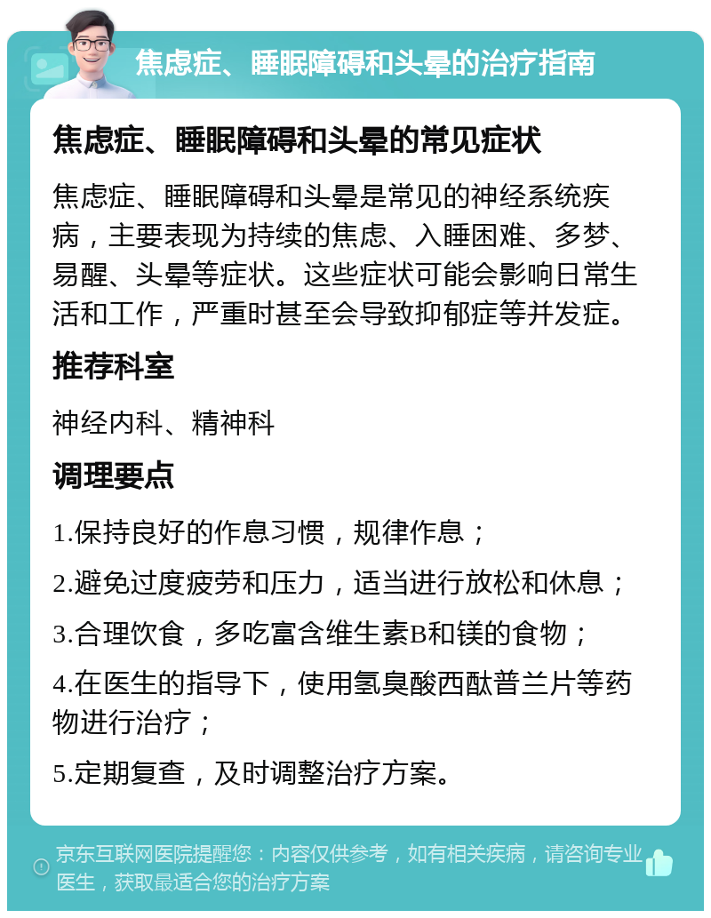 焦虑症、睡眠障碍和头晕的治疗指南 焦虑症、睡眠障碍和头晕的常见症状 焦虑症、睡眠障碍和头晕是常见的神经系统疾病，主要表现为持续的焦虑、入睡困难、多梦、易醒、头晕等症状。这些症状可能会影响日常生活和工作，严重时甚至会导致抑郁症等并发症。 推荐科室 神经内科、精神科 调理要点 1.保持良好的作息习惯，规律作息； 2.避免过度疲劳和压力，适当进行放松和休息； 3.合理饮食，多吃富含维生素B和镁的食物； 4.在医生的指导下，使用氢臭酸西酞普兰片等药物进行治疗； 5.定期复查，及时调整治疗方案。