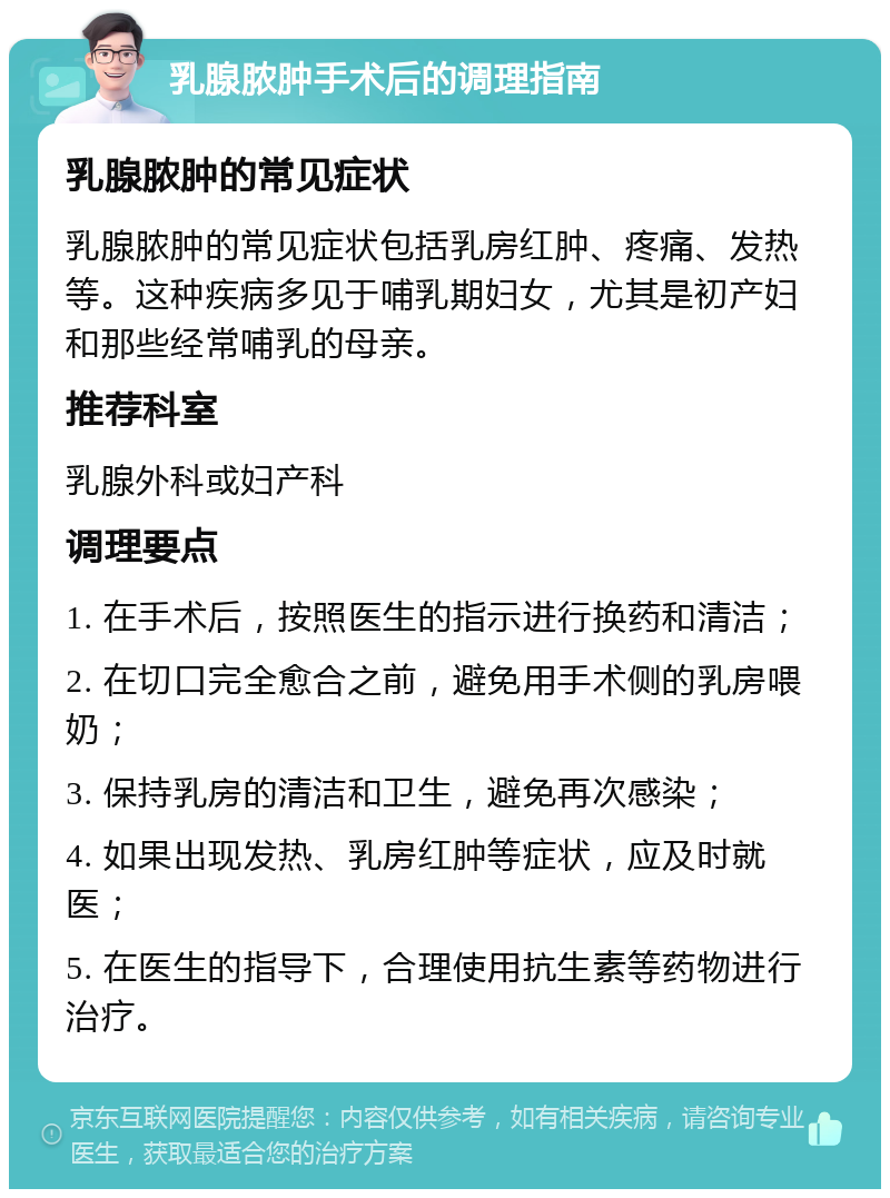 乳腺脓肿手术后的调理指南 乳腺脓肿的常见症状 乳腺脓肿的常见症状包括乳房红肿、疼痛、发热等。这种疾病多见于哺乳期妇女，尤其是初产妇和那些经常哺乳的母亲。 推荐科室 乳腺外科或妇产科 调理要点 1. 在手术后，按照医生的指示进行换药和清洁； 2. 在切口完全愈合之前，避免用手术侧的乳房喂奶； 3. 保持乳房的清洁和卫生，避免再次感染； 4. 如果出现发热、乳房红肿等症状，应及时就医； 5. 在医生的指导下，合理使用抗生素等药物进行治疗。