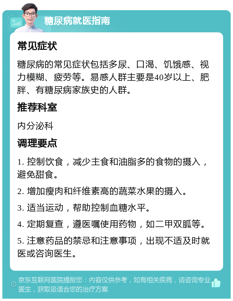 糖尿病就医指南 常见症状 糖尿病的常见症状包括多尿、口渴、饥饿感、视力模糊、疲劳等。易感人群主要是40岁以上、肥胖、有糖尿病家族史的人群。 推荐科室 内分泌科 调理要点 1. 控制饮食，减少主食和油脂多的食物的摄入，避免甜食。 2. 增加瘦肉和纤维素高的蔬菜水果的摄入。 3. 适当运动，帮助控制血糖水平。 4. 定期复查，遵医嘱使用药物，如二甲双胍等。 5. 注意药品的禁忌和注意事项，出现不适及时就医或咨询医生。