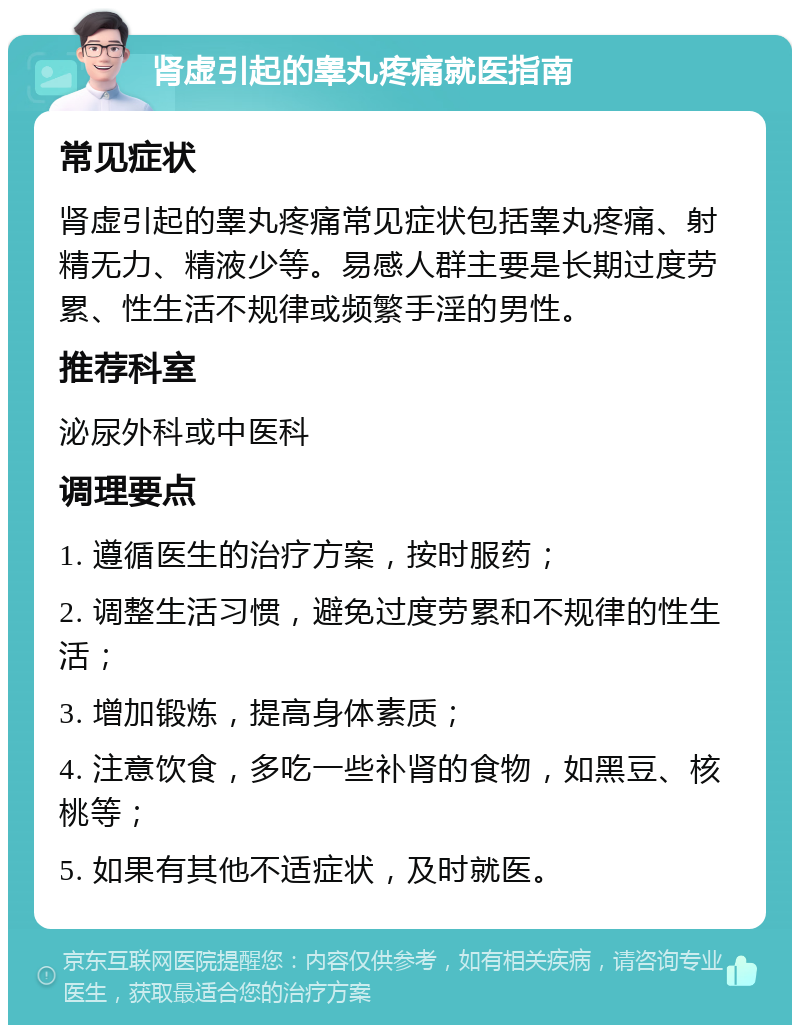 肾虚引起的睾丸疼痛就医指南 常见症状 肾虚引起的睾丸疼痛常见症状包括睾丸疼痛、射精无力、精液少等。易感人群主要是长期过度劳累、性生活不规律或频繁手淫的男性。 推荐科室 泌尿外科或中医科 调理要点 1. 遵循医生的治疗方案，按时服药； 2. 调整生活习惯，避免过度劳累和不规律的性生活； 3. 增加锻炼，提高身体素质； 4. 注意饮食，多吃一些补肾的食物，如黑豆、核桃等； 5. 如果有其他不适症状，及时就医。