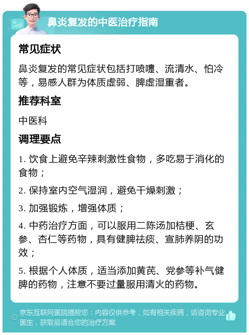 鼻炎复发的中医治疗指南 常见症状 鼻炎复发的常见症状包括打喷嚏、流清水、怕冷等，易感人群为体质虚弱、脾虚湿重者。 推荐科室 中医科 调理要点 1. 饮食上避免辛辣刺激性食物，多吃易于消化的食物； 2. 保持室内空气湿润，避免干燥刺激； 3. 加强锻炼，增强体质； 4. 中药治疗方面，可以服用二陈汤加桔梗、玄参、杏仁等药物，具有健脾祛痰、宣肺养阴的功效； 5. 根据个人体质，适当添加黄芪、党参等补气健脾的药物，注意不要过量服用清火的药物。