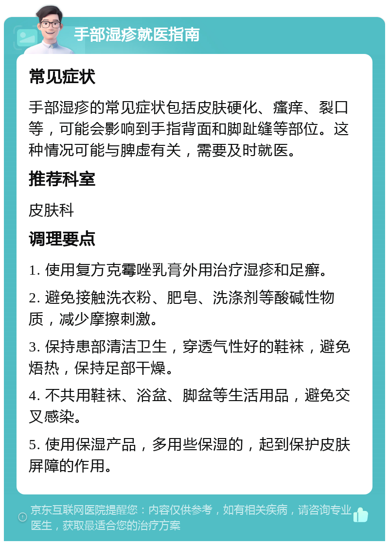 手部湿疹就医指南 常见症状 手部湿疹的常见症状包括皮肤硬化、瘙痒、裂口等，可能会影响到手指背面和脚趾缝等部位。这种情况可能与脾虚有关，需要及时就医。 推荐科室 皮肤科 调理要点 1. 使用复方克霉唑乳膏外用治疗湿疹和足癣。 2. 避免接触洗衣粉、肥皂、洗涤剂等酸碱性物质，减少摩擦刺激。 3. 保持患部清洁卫生，穿透气性好的鞋袜，避免焐热，保持足部干燥。 4. 不共用鞋袜、浴盆、脚盆等生活用品，避免交叉感染。 5. 使用保湿产品，多用些保湿的，起到保护皮肤屏障的作用。