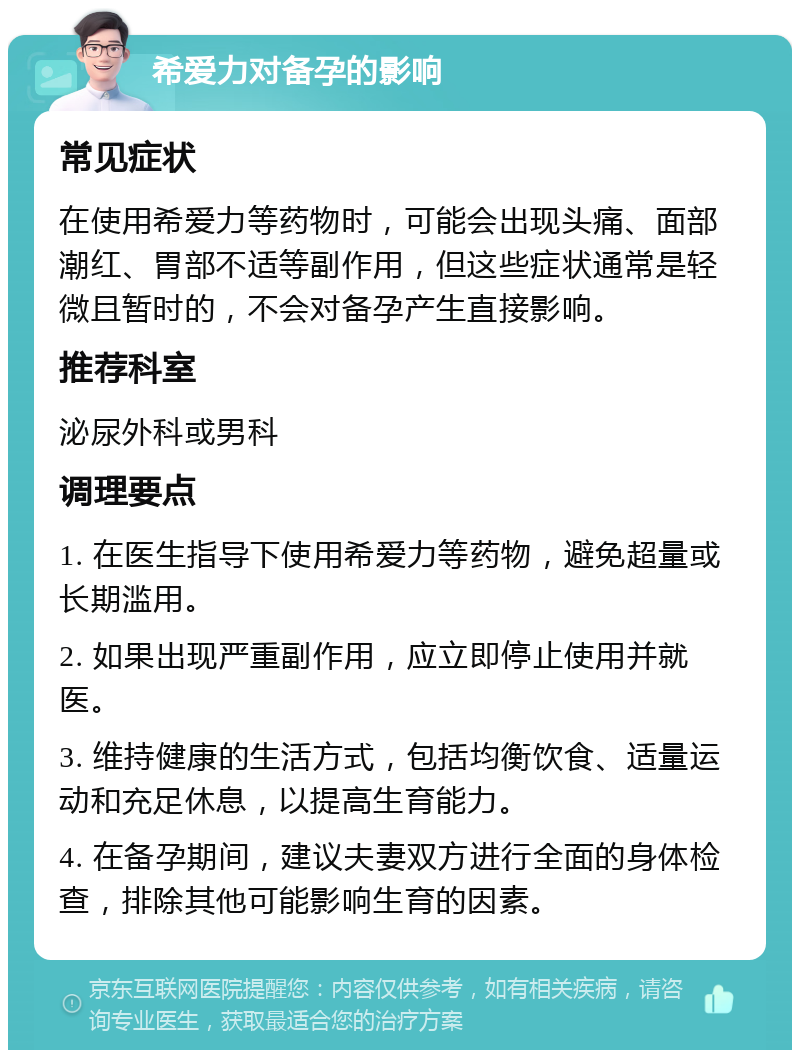 希爱力对备孕的影响 常见症状 在使用希爱力等药物时，可能会出现头痛、面部潮红、胃部不适等副作用，但这些症状通常是轻微且暂时的，不会对备孕产生直接影响。 推荐科室 泌尿外科或男科 调理要点 1. 在医生指导下使用希爱力等药物，避免超量或长期滥用。 2. 如果出现严重副作用，应立即停止使用并就医。 3. 维持健康的生活方式，包括均衡饮食、适量运动和充足休息，以提高生育能力。 4. 在备孕期间，建议夫妻双方进行全面的身体检查，排除其他可能影响生育的因素。