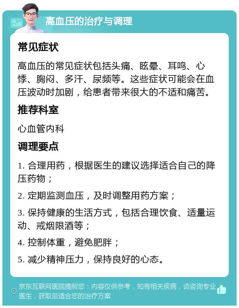 高血压的治疗与调理 常见症状 高血压的常见症状包括头痛、眩晕、耳鸣、心悸、胸闷、多汗、尿频等。这些症状可能会在血压波动时加剧，给患者带来很大的不适和痛苦。 推荐科室 心血管内科 调理要点 1. 合理用药，根据医生的建议选择适合自己的降压药物； 2. 定期监测血压，及时调整用药方案； 3. 保持健康的生活方式，包括合理饮食、适量运动、戒烟限酒等； 4. 控制体重，避免肥胖； 5. 减少精神压力，保持良好的心态。