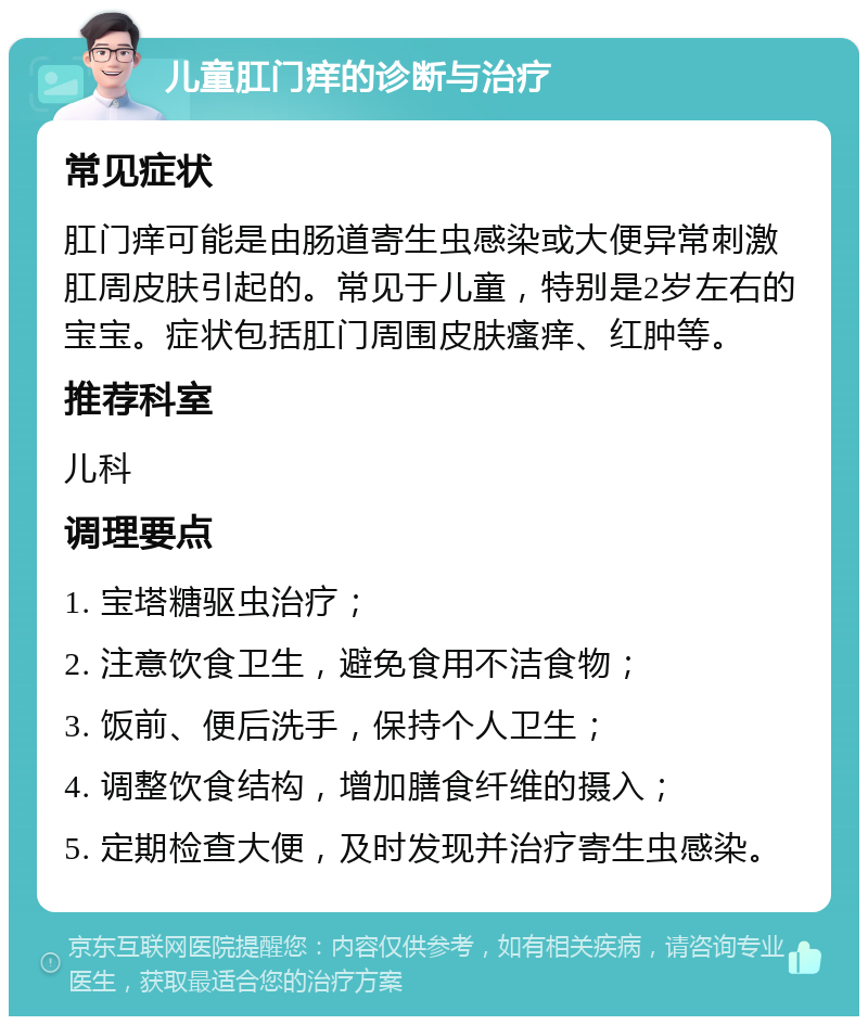 儿童肛门痒的诊断与治疗 常见症状 肛门痒可能是由肠道寄生虫感染或大便异常刺激肛周皮肤引起的。常见于儿童，特别是2岁左右的宝宝。症状包括肛门周围皮肤瘙痒、红肿等。 推荐科室 儿科 调理要点 1. 宝塔糖驱虫治疗； 2. 注意饮食卫生，避免食用不洁食物； 3. 饭前、便后洗手，保持个人卫生； 4. 调整饮食结构，增加膳食纤维的摄入； 5. 定期检查大便，及时发现并治疗寄生虫感染。