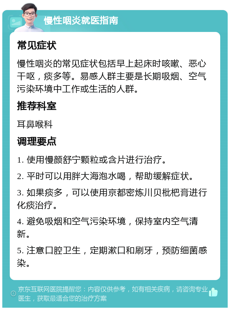 慢性咽炎就医指南 常见症状 慢性咽炎的常见症状包括早上起床时咳嗽、恶心干呕，痰多等。易感人群主要是长期吸烟、空气污染环境中工作或生活的人群。 推荐科室 耳鼻喉科 调理要点 1. 使用慢颜舒宁颗粒或含片进行治疗。 2. 平时可以用胖大海泡水喝，帮助缓解症状。 3. 如果痰多，可以使用京都密炼川贝枇杷膏进行化痰治疗。 4. 避免吸烟和空气污染环境，保持室内空气清新。 5. 注意口腔卫生，定期漱口和刷牙，预防细菌感染。