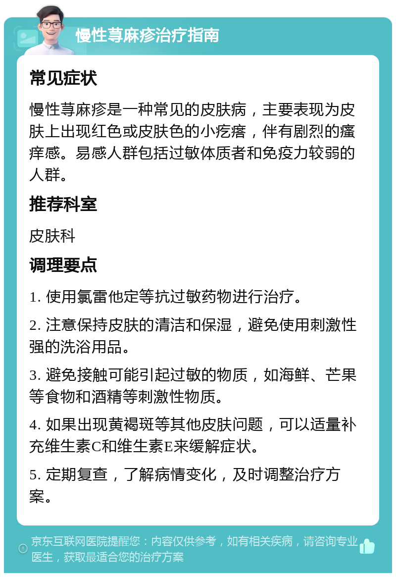 慢性荨麻疹治疗指南 常见症状 慢性荨麻疹是一种常见的皮肤病，主要表现为皮肤上出现红色或皮肤色的小疙瘩，伴有剧烈的瘙痒感。易感人群包括过敏体质者和免疫力较弱的人群。 推荐科室 皮肤科 调理要点 1. 使用氯雷他定等抗过敏药物进行治疗。 2. 注意保持皮肤的清洁和保湿，避免使用刺激性强的洗浴用品。 3. 避免接触可能引起过敏的物质，如海鲜、芒果等食物和酒精等刺激性物质。 4. 如果出现黄褐斑等其他皮肤问题，可以适量补充维生素C和维生素E来缓解症状。 5. 定期复查，了解病情变化，及时调整治疗方案。